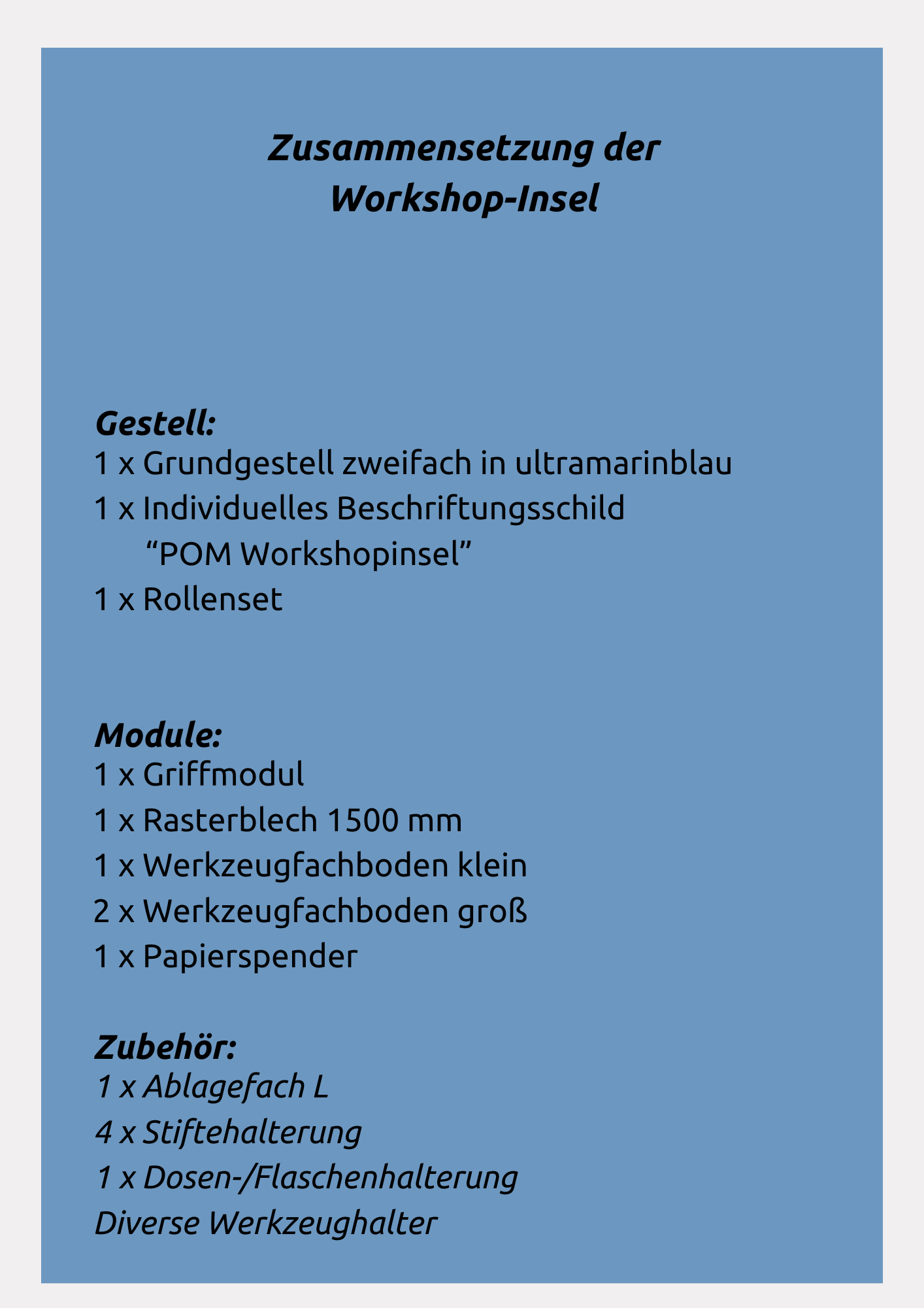 Die Workshop-Insel setzt sich zusammen aus Grundgestell zweifach, Beschriftungsschild individuell, Rollenset, Griff, Rasterblech 1500mm, Werkzeugfachboden klein und groß, Papierspender, Ablagefach L, Stiftehalterung und Dosen-/Flaschenhalter. Damit sorgt es für eine aufgeräumte und organisierte Umgebung bei Ihrem nächsten Meeting oder Workshop.